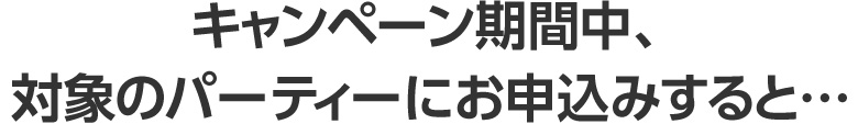 キャンペーン期間中、対象のパーティーにお申込みすると…