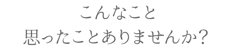 こんなこと思ったことありませんか？
