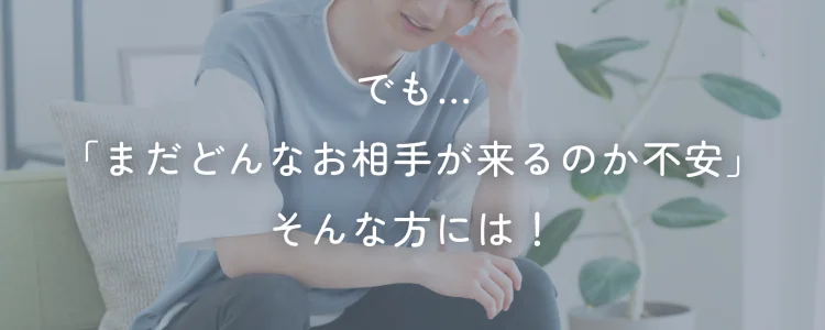 でも...「まだどんなお相手が来るのか不安」そんな方には！