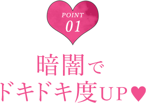 POINT 01 暗闇でドキドキ度UP♥