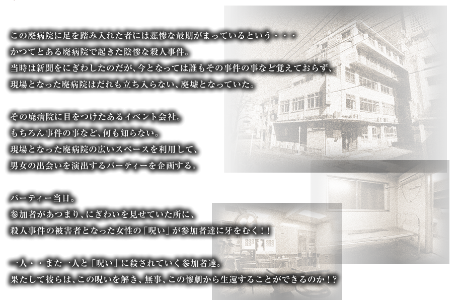 この廃病院に足を踏み入れた者には悲惨な最期がまっているという・・・かつてとある廃病院で起きた陰惨な殺人事件。当時は新聞をにぎわしたのだが、今となっては誰もその事件の事など覚えておらず、現場となった廃病院はだれも立ち入らない、廃墟となっていた。その廃病院に目をつけたあるイベント会社。もちろん事件の事など、何も知らない。現場となった廃病院の広いスペースを利用して、男女の出会いを演出するパーティーを企画する。パーティー当日。参加者があつまり、にぎわいを見せていた所に、殺人事件の被害者となった女性の「呪い」が参加者達に牙をむく！！一人・・また一人と「呪い」に殺されていく参加者達。果たして彼らは、この呪いを解き、無事、この惨劇から生還することができるのか！？