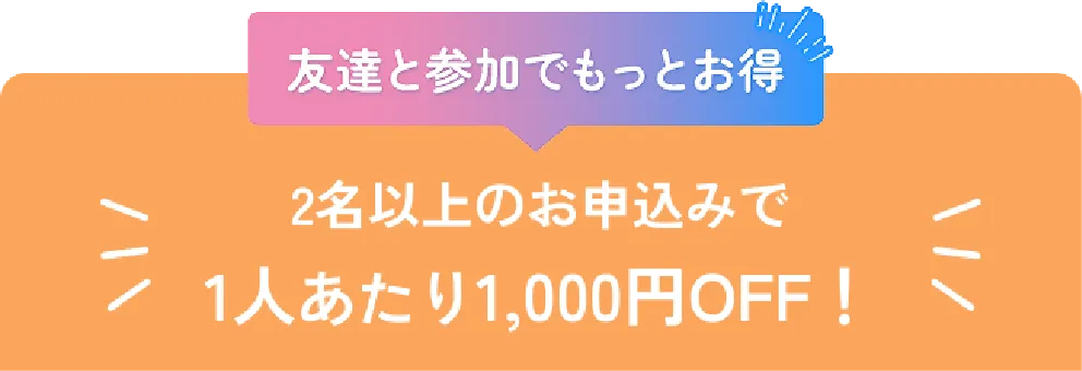 友達と参加でもっとお得。2名以上のお申し込みで1人あたり1,000円OFF！