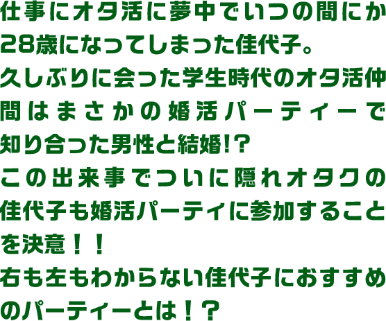 仕事にオタ活に夢中でいつの間にか28歳になってしまった佳代子。久しぶりに会った学生時代のオタ活仲間はまさかの婚活パーティーで知り合った男性と結婚!?この出来事でついに隠れオタクの佳代子も婚活パーティに参加することを決意！！右も左もわからない佳代子におすすめのパーティーとは！？