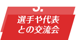 POINT 03 選手や代表との交流会