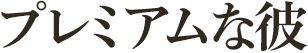 真剣度No.1!プレミアムな彼